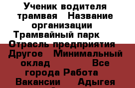 Ученик водителя трамвая › Название организации ­ Трамвайный парк №1 › Отрасль предприятия ­ Другое › Минимальный оклад ­ 12 000 - Все города Работа » Вакансии   . Адыгея респ.,Адыгейск г.